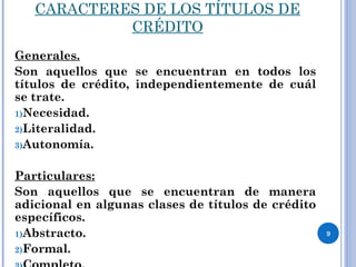 CARACTERES DE LOS TÍTULOS DE
CRÉDITO
Generales.
Son aquellos que se encuentran en todos los
títulos de crédito, independientemente de cuál
se trate.
1)Necesidad.
2)Literalidad.
3)Autonomía.
Particulares:
Son aquellos que se encuentran de manera
adicional en algunas clases de títulos de crédito
específicos.
1)Abstracto.
2)Formal.
9
 
