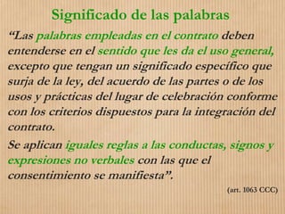 Significado de las palabras
“Las palabras empleadas en el contrato deben
entenderse en el sentido que les da el uso general,
excepto que tengan un significado específico que
surja de la ley, del acuerdo de las partes o de los
usos y prácticas del lugar de celebración conforme
con los criterios dispuestos para la integración del
contrato.
Se aplican iguales reglas a las conductas, signos y
expresiones no verbales con las que el
consentimiento se manifiesta”.
(art. 1063 CCC)
 