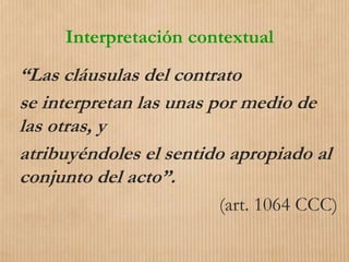 Interpretación contextual
“Las cláusulas del contrato
se interpretan las unas por medio de
las otras, y
atribuyéndoles el sentido apropiado al
conjunto del acto”.
(art. 1064 CCC)
 