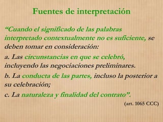 Fuentes de interpretación
“Cuando el significado de las palabras
interpretado contextualmente no es suficiente, se
deben tomar en consideración:
a. Las circunstancias en que se celebró,
incluyendo las negociaciones preliminares.
b. La conducta de las partes, incluso la posterior a
su celebración;
c. La naturaleza y finalidad del contrato”.
(art. 1065 CCC)
 