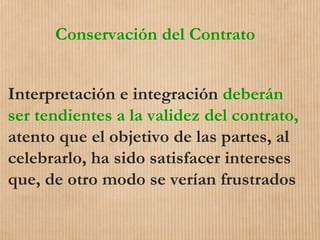 Conservación del Contrato
Interpretación e integración deberán
ser tendientes a la validez del contrato,
atento que el objetivo de las partes, al
celebrarlo, ha sido satisfacer intereses
que, de otro modo se verían frustrados
 