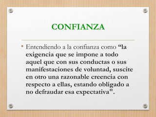 CONFIANZA
• Entendiendo a la confianza como “la
exigencia que se impone a todo
aquel que con sus conductas o sus
manifestaciones de voluntad, suscite
en otro una razonable creencia con
respecto a ellas, estando obligado a
no defraudar esa expectativa".
 