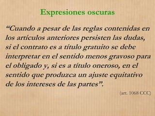 Expresiones oscuras
“Cuando a pesar de las reglas contenidas en
los artículos anteriores persisten las dudas,
si el contrato es a título gratuito se debe
interpretar en el sentido menos gravoso para
el obligado y, si es a título oneroso, en el
sentido que produzca un ajuste equitativo
de los intereses de las partes”.
(art. 1068 CCC)
 