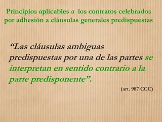 Principios aplicables a los contratos celebrados
por adhesión a cláusulas generales predispuestas
“Las cláusulas ambiguas
predispuestas por una de las partes se
interpretan en sentido contrario a la
parte predisponente”.
(art. 987 CCC)
 