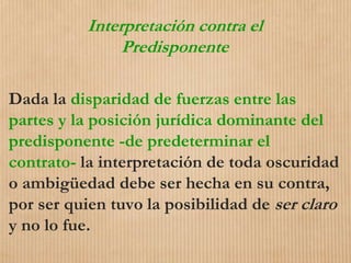 Interpretación contra el
Predisponente
Dada la disparidad de fuerzas entre las
partes y la posición jurídica dominante del
predisponente -de predeterminar el
contrato- la interpretación de toda oscuridad
o ambigüedad debe ser hecha en su contra,
por ser quien tuvo la posibilidad de ser claro
y no lo fue.
 