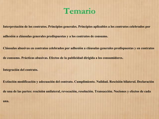 Temario
Interpretación de los contratos. Principios generales. Principios aplicables a los contratos celebrados por
adhesión a cláusulas generales predispuestas y a los contratos de consumo.
Cláusulas abusivas en contratos celebrados por adhesión a cláusulas generales predispuestas y en contratos
de consumo. Prácticas abusivas. Efectos de la publicidad dirigida a los consumidores.
Integración del contrato.
Extinción modificación y adecuación del contrato. Cumplimiento. Nulidad. Rescisión bilateral. Declaración
de una de las partes: rescisión unilateral, revocación, resolución. Transacción. Nociones y efectos de cada
una.
 