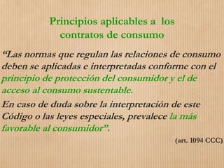Principios aplicables a los
contratos de consumo
“Las normas que regulan las relaciones de consumo
deben se aplicadas e interpretadas conforme con el
principio de protección del consumidor y el de
acceso al consumo sustentable.
En caso de duda sobre la interpretación de este
Código o las leyes especiales, prevalece la más
favorable al consumidor”.
(art. 1094 CCC)
 