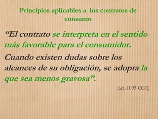 Principios aplicables a los contratos de
consumo
“El contrato se interpreta en el sentido
más favorable para el consumidor.
Cuando existen dudas sobre los
alcances de su obligación, se adopta la
que sea menos gravosa”.
(art. 1095 CCC)
 