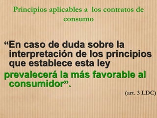 Principios aplicables a los contratos de
consumo
“En caso de duda sobre la
interpretación de los principios
que establece esta ley
prevalecerá la más favorable al
consumidor”.
(art. 3 LDC)
 