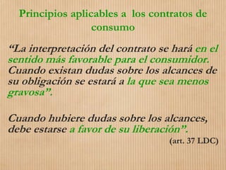 Principios aplicables a los contratos de
consumo
“La interpretación del contrato se hará en el
sentido más favorable para el consumidor.
Cuando existan dudas sobre los alcances de
su obligación se estará a la que sea menos
gravosa”.
Cuando hubiere dudas sobre los alcances,
debe estarse a favor de su liberación”.
(art. 37 LDC)
 