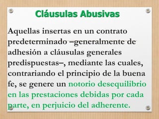 Cláusulas Abusivas
Aquellas insertas en un contrato
predeterminado –generalmente de
adhesión a cláusulas generales
predispuestas–, mediante las cuales,
contrariando el principio de la buena
fe, se genere un notorio desequilibrio
en las prestaciones debidas por cada
parte, en perjuicio del adherente.
 