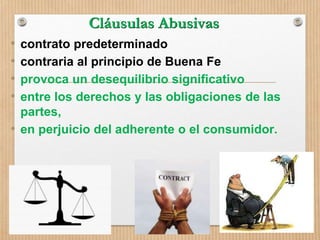 Cláusulas Abusivas
• contrato predeterminado
• contraria al principio de Buena Fe
• provoca un desequilibrio significativo
• entre los derechos y las obligaciones de las
partes,
• en perjuicio del adherente o el consumidor.
 