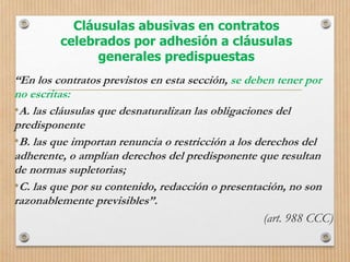Cláusulas abusivas en contratos
celebrados por adhesión a cláusulas
generales predispuestas
“En los contratos previstos en esta sección, se deben tener por
no escritas:
•A. las cláusulas que desnaturalizan las obligaciones del
predisponente
•B. las que importan renuncia o restricción a los derechos del
adherente, o amplían derechos del predisponente que resultan
de normas supletorias;
•C. las que por su contenido, redacción o presentación, no son
razonablemente previsibles”.
(art. 988 CCC)
 