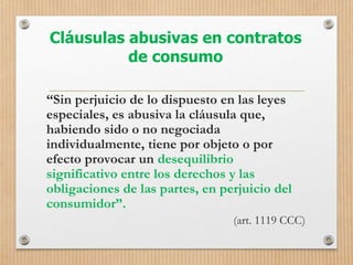 Cláusulas abusivas en contratos
de consumo
“Sin perjuicio de lo dispuesto en las leyes
especiales, es abusiva la cláusula que,
habiendo sido o no negociada
individualmente, tiene por objeto o por
efecto provocar un desequilibrio
significativo entre los derechos y las
obligaciones de las partes, en perjuicio del
consumidor”.
(art. 1119 CCC)
 