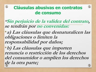 Cláusulas abusivas en contratos
de consumo
“Sin perjuicio de la validez del contrato,
se tendrán por no convenidas:
•a) Las cláusulas que desnaturalicen las
obligaciones o limiten la
responsabilidad por daños;
•b) Las cláusulas que importen
renuncia o restricción de los derechos
del consumidor o amplíen los derechos
de la otra parte;
 