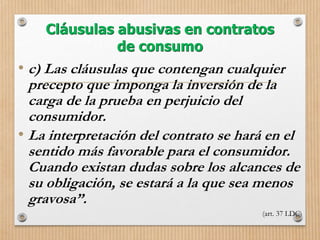 Cláusulas abusivas en contratos
de consumo
• c) Las cláusulas que contengan cualquier
precepto que imponga la inversión de la
carga de la prueba en perjuicio del
consumidor.
• La interpretación del contrato se hará en el
sentido más favorable para el consumidor.
Cuando existan dudas sobre los alcances de
su obligación, se estará a la que sea menos
gravosa”.
(art. 37 LDC)
 