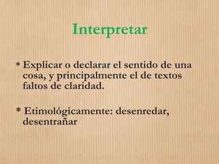 Interpretar
* Explicar o declarar el sentido de una
cosa, y principalmente el de textos
faltos de claridad.
* Etimológicamente: desenredar,
desentrañar
 