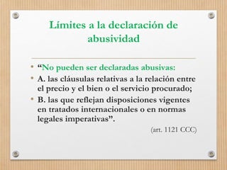 Límites a la declaración de
abusividad
• “No pueden ser declaradas abusivas:
• A. las cláusulas relativas a la relación entre
el precio y el bien o el servicio procurado;
• B. las que reflejan disposiciones vigentes
en tratados internacionales o en normas
legales imperativas”.
(art. 1121 CCC)
 