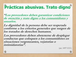 Prácticas abusivas. Trato digno
“Los proveedores deben garantizar condiciones
de atención y trato digno a los consumidores y
usuarios.
La dignidad de la persona debe ser respetada
conforme a los criterios generales que surgen de
los tratados de derechos humanos.
Los proveedores deben abstenerse de desplegar
conductas que coloquen a los consumidores en
situaciones vergonzantes, vejatorias o
intimidatorias”.
(art. 1097 CCC)
 