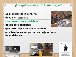 ¿En qué consiste el Trato digno?
• La dignidad de la persona
• debe ser respetada
• Los proveedores no deben
• desplegar conductas
• que coloquen a los consumidores
• en situaciones vergonzantes, vejatorias o
intimidatorias.
 