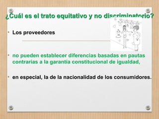 ¿Cuál es el trato equitativo y no discriminatorio?
• Los proveedores
• no pueden establecer diferencias basadas en pautas
contrarias a la garantía constitucional de igualdad,
• en especial, la de la nacionalidad de los consumidores.
 