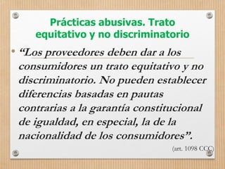 Prácticas abusivas. Trato
equitativo y no discriminatorio
• “Los proveedores deben dar a los
consumidores un trato equitativo y no
discriminatorio. No pueden establecer
diferencias basadas en pautas
contrarias a la garantía constitucional
de igualdad, en especial, la de la
nacionalidad de los consumidores”.
(art. 1098 CCC)
 