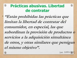 Prácticas abusivas. Libertad
de contratar
•“Están prohibidas las prácticas que
limitan la libertad de contratar del
consumidor, en especial, las que
subordinan la provisión de productos o
servicios a la adquisición simultánea
de otros, y otras similares que persigan
el mismo objetivo”.
(art. 1099 CCC)
 