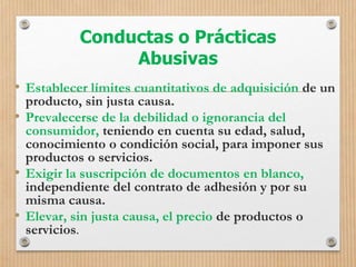 Conductas o Prácticas
Abusivas
• Establecer límites cuantitativos de adquisición de un
producto, sin justa causa.
• Prevalecerse de la debilidad o ignorancia del
consumidor, teniendo en cuenta su edad, salud,
conocimiento o condición social, para imponer sus
productos o servicios.
• Exigir la suscripción de documentos en blanco,
independiente del contrato de adhesión y por su
misma causa.
• Elevar, sin justa causa, el precio de productos o
servicios.
 