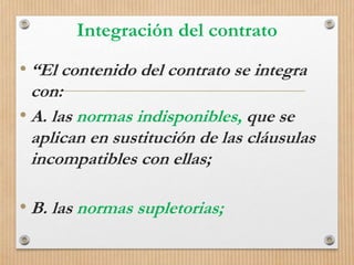 Integración del contrato
• “El contenido del contrato se integra
con:
• A. las normas indisponibles, que se
aplican en sustitución de las cláusulas
incompatibles con ellas;
• B. las normas supletorias;
 