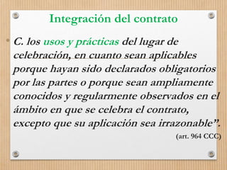 Integración del contrato
• C. los usos y prácticas del lugar de
celebración, en cuanto sean aplicables
porque hayan sido declarados obligatorios
por las partes o porque sean ampliamente
conocidos y regularmente observados en el
ámbito en que se celebra el contrato,
excepto que su aplicación sea irrazonable”.
(art. 964 CCC)
 