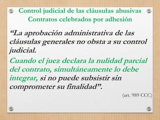 Control judicial de las cláusulas abusivas
Contratos celebrados por adhesión
“La aprobación administrativa de las
cláusulas generales no obsta a su control
judicial.
Cuando el juez declara la nulidad parcial
del contrato, simultáneamente lo debe
integrar, si no puede subsistir sin
comprometer su finalidad”.
(art. 989 CCC)
 