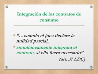 Integración de los contratos de
consumo
• “…cuando el juez declare la
nulidad parcial,
• simultáneamente integrará el
contrato, si ello fuera necesario”
(art. 37 LDC)
 