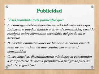 Publicidad
• “Está prohibida toda publicidad que:
• A. contenga indicaciones falsas o del tal naturaleza que
induzcan o puedan inducir a error al consumidor, cuando
recaigan sobre elementos esenciales del producto o
servicio:
• B. efectúe comparaciones de bienes o servicios cuando
sean de naturaleza tal que conduzcan a error al
consumidor;
• C. sea abusiva, discriminatoria o induzca al consumidor
a comportarse de forma perjudicial o peligrosa para su
salud o seguridad”.
 
