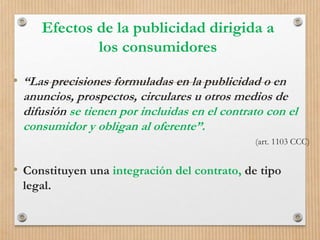 Efectos de la publicidad dirigida a
los consumidores
• “Las precisiones formuladas en la publicidad o en
anuncios, prospectos, circulares u otros medios de
difusión se tienen por incluidas en el contrato con el
consumidor y obligan al oferente”.
(art. 1103 CCC)
• Constituyen una integración del contrato, de tipo
legal.
 