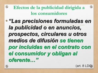 Efectos de la publicidad dirigida a
los consumidores
•“Las precisiones formuladas en
la publicidad o en anuncios,
prospectos, circulares u otros
medios de difusión se tienen
por incluidas en el contrato con
el consumidor y obligan al
oferente…”
(art. 8 LDC)
 