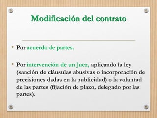 Modificación del contrato
• Por acuerdo de partes.
• Por intervención de un Juez, aplicando la ley
(sanción de cláusulas abusivas o incorporación de
precisiones dadas en la publicidad) o la voluntad
de las partes (fijación de plazo, delegado por las
partes).
 