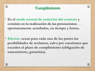 Cumplimiento
• Es el modo normal de extinción del contrato y
consiste en la realización de las prestaciones
oportunamente acordadas, en tiempo y forma.
• Efectos: cesan para cada una de las partes las
posibilidades de reclamos, salvo por cuestiones que
exceden el plazo de cumplimiento (obligación de
saneamiento, garantías).
 