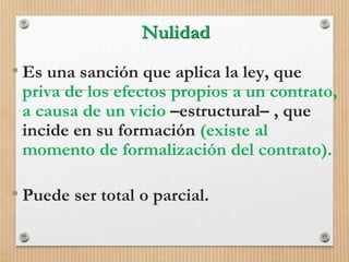 Nulidad
• Es una sanción que aplica la ley, que
priva de los efectos propios a un contrato,
a causa de un vicio –estructural– , que
incide en su formación (existe al
momento de formalización del contrato).
• Puede ser total o parcial.
 