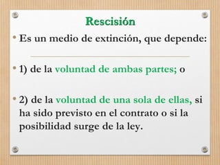 Rescisión
• Es un medio de extinción, que depende:
• 1) de la voluntad de ambas partes; o
• 2) de la voluntad de una sola de ellas, si
ha sido previsto en el contrato o si la
posibilidad surge de la ley.
 