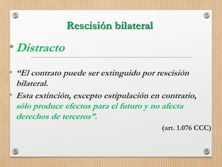Rescisión bilateral
•Distracto
• “El contrato puede ser extinguido por rescisión
bilateral.
• Esta extinción, excepto estipulación en contrario,
sólo produce efectos para el futuro y no afecta
derechos de terceros”.
(art. 1.076 CCC)
 