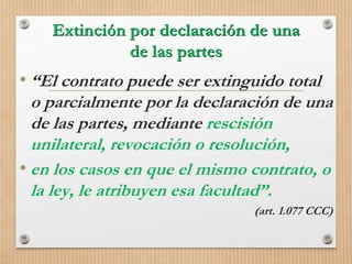 Extinción por declaración de una
de las partes
• “El contrato puede ser extinguido total
o parcialmente por la declaración de una
de las partes, mediante rescisión
unilateral, revocación o resolución,
• en los casos en que el mismo contrato, o
la ley, le atribuyen esa facultad”.
(art. 1.077 CCC)
 