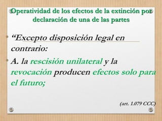 Operatividad de los efectos de la extinción por
declaración de una de las partes
•“Excepto disposición legal en
contrario:
•A. la rescisión unilateral y la
revocación producen efectos solo para
el futuro;
(art. 1.079 CCC)
 