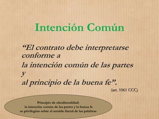 Intención Común
“El contrato debe interpretarse
conforme a
la intención común de las partes
y
al principio de la buena fe”.
(art. 1061 CCC)
Principio de ultraliteralidad:
la intención común de las partes y la buena fe
se privilegian sobre el sentido literal de las palabras
 
