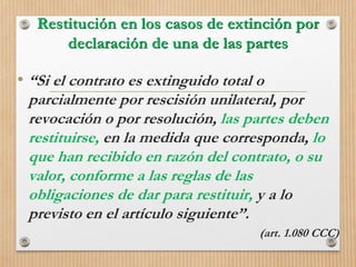 Restitución en los casos de extinción por
declaración de una de las partes
• “Si el contrato es extinguido total o
parcialmente por rescisión unilateral, por
revocación o por resolución, las partes deben
restituirse, en la medida que corresponda, lo
que han recibido en razón del contrato, o su
valor, conforme a las reglas de las
obligaciones de dar para restituir, y a lo
previsto en el artículo siguiente”.
(art. 1.080 CCC)
 