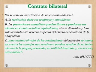 Contrato bilateral
• “Si se trata de la extinción de un contrato bilateral:
• A. la restitución debe ser recíproca y simultánea;
• B. las prestaciones cumplidas quedan firmes y producen sus
efectos en cuanto resulten equivalentes, si son divisibles y han
sido recibidas sin reserva respecto del efecto cancelatorio de la
obligación;
• C. para estimar el valor de las restituciones del acreedor se toman
en cuenta las ventajas que resulten o puedan resultar de no haber
efectuado la propia prestación, su utilidad frustrada y, en su caso,
otros daños”.
(art. 1081 CCC)
 