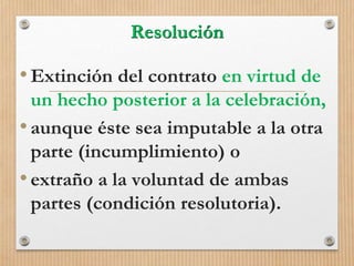Resolución
•Extinción del contrato en virtud de
un hecho posterior a la celebración,
•aunque éste sea imputable a la otra
parte (incumplimiento) o
•extraño a la voluntad de ambas
partes (condición resolutoria).
 
