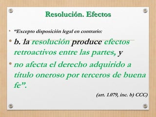 Resolución. Efectos
• “Excepto disposición legal en contrario:
•b. la resolución produce efectos
retroactivos entre las partes, y
•no afecta el derecho adquirido a
título oneroso por terceros de buena
fe”.
(art. 1.079, inc. b) CCC)
 