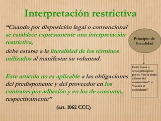 Interpretación restrictiva
“Cuando por disposición legal o convencional
se establece expresamente una interpretación
restrictiva,
debe estarse a la literalidad de los términos
utilizados al manifestar su voluntad.
Este artículo no es aplicable a las obligaciones
del predisponente y del proveedor en los
contratos por adhesión y en los de consumo,
respectivamente”
(art. 1062 CCC)
Principio de
literalidad
Cede frente a
otros principios:
por ej. “en la duda
a favor del
consumidor”, o
“contra el
estipulante”
 