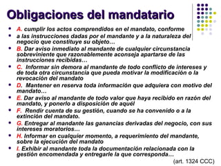 Obligaciones del mandatarioObligaciones del mandatario
 A. cumplir los actos comprendidos en el mandato, conforme
 a las instrucciones dadas por el mandante y a la naturaleza del
negocio que constituye su objeto…
 B. Dar aviso inmediato al mandante de cualquier circunstancia
sobreviniente que razonablemente aconseja apartarse de las
instrucciones recibidas…
 C. Informar sin demora al mandante de todo conflicto de intereses y
de toda otra circunstancia que pueda motivar la modificación o la
revocación del mandato
 D. Mantener en reserva toda información que adquiera con motivo del
mandato…
 E. Dar aviso al mandante de todo valor que haya recibido en razón del
mandato, y ponerlo a disposición de aquél
 F. Rendir cuenta de su gestión, cuando se ha convenido o a la
extinción del mandato.
 G. Entregar al mandante las ganancias derivadas del negocio, con sus
intereses moratorios…
 H. Informar en cualquier momento, a requerimiento del mandante,
sobre la ejecución del mandato
 I. Exhibir al mandante toda la documentación relacionada con la
gestión encomendada y entregarle la que corresponda…
(art. 1324 CCC)
 