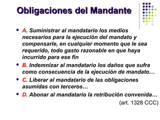 Obligaciones del MandanteObligaciones del Mandante
 A. Suministrar al mandatario los medios
necesarios para la ejecución del mandato y
compensarle, en cualquier momento que le sea
requerido, todo gasto razonable en que haya
incurrido para ese fin
 B. Indemnizar al mandatario los daños que sufra
como consecuencia de la ejecución de mandato…
 C. Liberar al mandatario de las obligaciones
asumidas con terceros…
 D. Abonar al mandatario la retribución convenida…
(art. 1328 CCC)
 